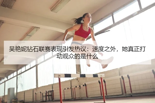吴艳妮钻石联赛表现引发热议：速度之外，她真正打动观众的是什么
